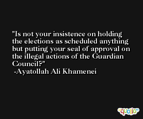 Is not your insistence on holding the elections as scheduled anything but putting your seal of approval on the illegal actions of the Guardian Council? -Ayatollah Ali Khamenei