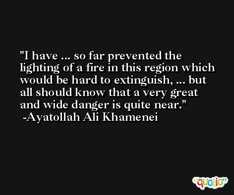 I have ... so far prevented the lighting of a fire in this region which would be hard to extinguish, ... but all should know that a very great and wide danger is quite near. -Ayatollah Ali Khamenei