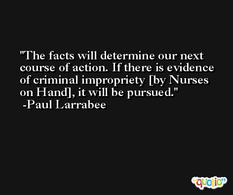 The facts will determine our next course of action. If there is evidence of criminal impropriety [by Nurses on Hand], it will be pursued. -Paul Larrabee