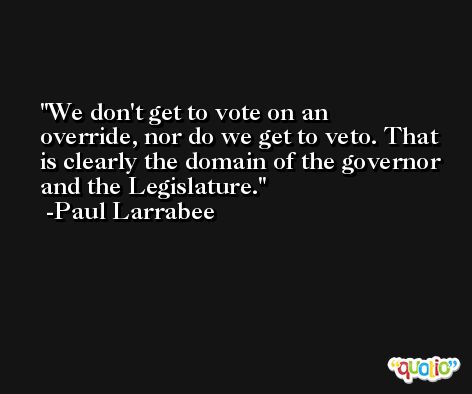 We don't get to vote on an override, nor do we get to veto. That is clearly the domain of the governor and the Legislature. -Paul Larrabee