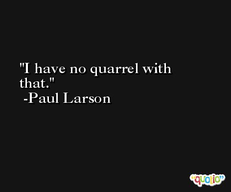 I have no quarrel with that. -Paul Larson