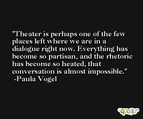 Theater is perhaps one of the few places left where we are in a dialogue right now. Everything has become so partisan, and the rhetoric has become so heated, that conversation is almost impossible. -Paula Vogel