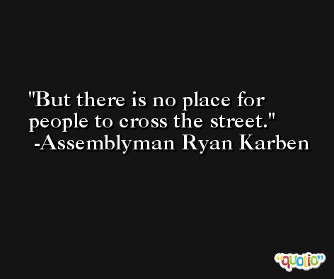 But there is no place for people to cross the street. -Assemblyman Ryan Karben