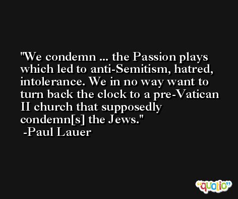 We condemn ... the Passion plays which led to anti-Semitism, hatred, intolerance. We in no way want to turn back the clock to a pre-Vatican II church that supposedly condemn[s] the Jews. -Paul Lauer