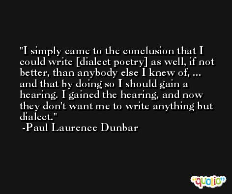 I simply came to the conclusion that I could write [dialect poetry] as well, if not better, than anybody else I knew of, ... and that by doing so I should gain a hearing. I gained the hearing, and now they don't want me to write anything but dialect. -Paul Laurence Dunbar