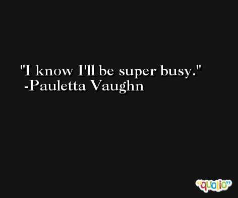 I know I'll be super busy. -Pauletta Vaughn