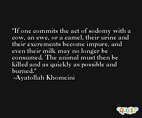 If one commits the act of sodomy with a cow, an ewe, or a camel, their urine and their excrements become impure, and even their milk may no longer be consumed. The animal must then be killed and as quickly as possible and burned. -Ayatollah Khomeini