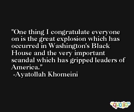 One thing I congratulate everyone on is the great explosion which has occurred in Washington's Black House and the very important scandal which has gripped leaders of America. -Ayatollah Khomeini