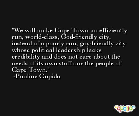 We will make Cape Town an efficiently run, world-class, God-friendly city, instead of a poorly run, gay-friendly city whose political leadership lacks credibility and does not care about the needs of its own staff nor the people of Cape Town. -Pauline Cupido