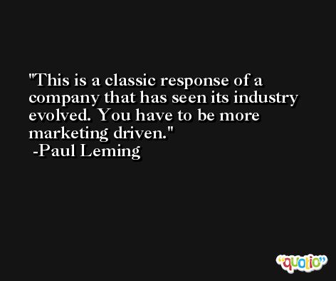 This is a classic response of a company that has seen its industry evolved. You have to be more marketing driven. -Paul Leming