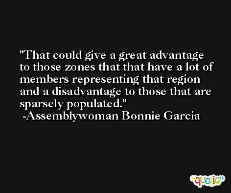 That could give a great advantage to those zones that that have a lot of members representing that region and a disadvantage to those that are sparsely populated. -Assemblywoman Bonnie Garcia