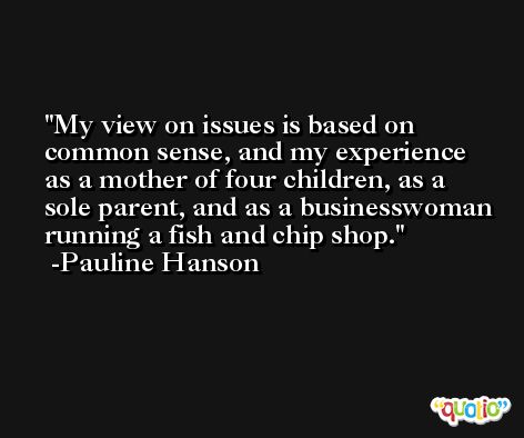 My view on issues is based on common sense, and my experience as a mother of four children, as a sole parent, and as a businesswoman running a fish and chip shop. -Pauline Hanson