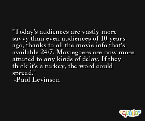 Today's audiences are vastly more savvy than even audiences of 10 years ago, thanks to all the movie info that's available 24/7. Moviegoers are now more attuned to any kinds of delay. If they think it's a turkey, the word could spread. -Paul Levinson