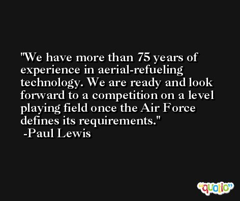 We have more than 75 years of experience in aerial-refueling technology. We are ready and look forward to a competition on a level playing field once the Air Force defines its requirements. -Paul Lewis