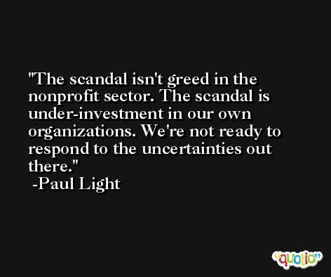 The scandal isn't greed in the nonprofit sector. The scandal is under-investment in our own organizations. We're not ready to respond to the uncertainties out there. -Paul Light