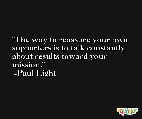 The way to reassure your own supporters is to talk constantly about results toward your mission. -Paul Light