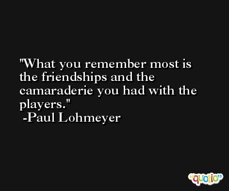 What you remember most is the friendships and the camaraderie you had with the players. -Paul Lohmeyer