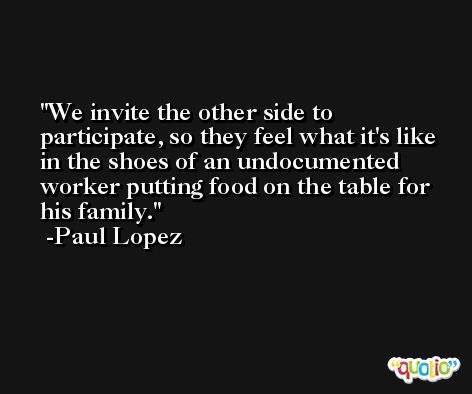 We invite the other side to participate, so they feel what it's like in the shoes of an undocumented worker putting food on the table for his family. -Paul Lopez