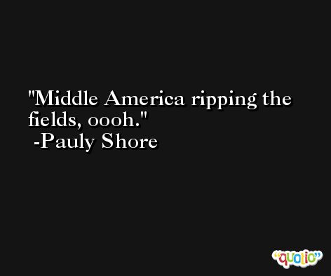 Middle America ripping the fields, oooh. -Pauly Shore