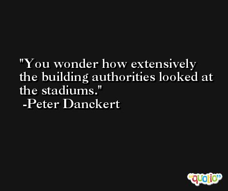 You wonder how extensively the building authorities looked at the stadiums. -Peter Danckert
