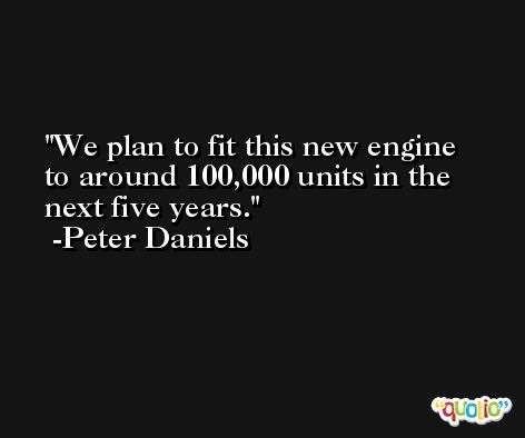 We plan to fit this new engine to around 100,000 units in the next five years. -Peter Daniels