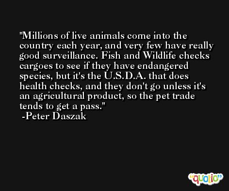 Millions of live animals come into the country each year, and very few have really good surveillance. Fish and Wildlife checks cargoes to see if they have endangered species, but it's the U.S.D.A. that does health checks, and they don't go unless it's an agricultural product, so the pet trade tends to get a pass. -Peter Daszak