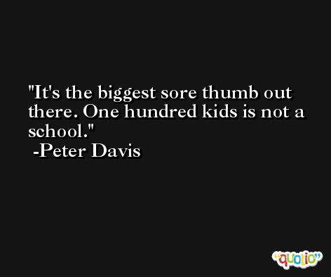 It's the biggest sore thumb out there. One hundred kids is not a school. -Peter Davis