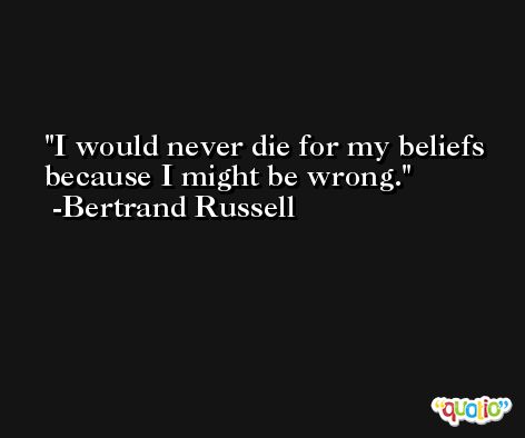 I would never die for my beliefs because I might be wrong. -Bertrand Russell