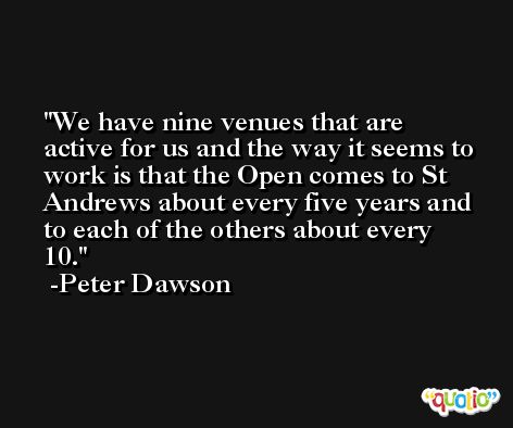 We have nine venues that are active for us and the way it seems to work is that the Open comes to St Andrews about every five years and to each of the others about every 10. -Peter Dawson