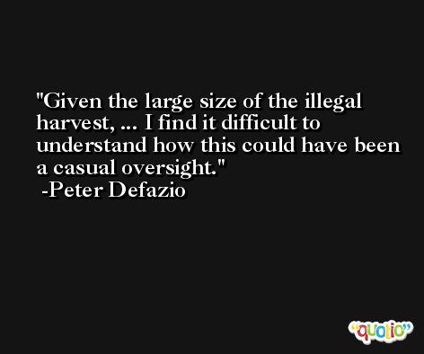 Given the large size of the illegal harvest, ... I find it difficult to understand how this could have been a casual oversight. -Peter Defazio