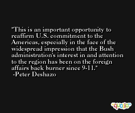 This is an important opportunity to reaffirm U.S. commitment to the Americas, especially in the face of the widespread impression that the Bush administration's interest in and attention to the region has been on the foreign affairs back burner since 9-11. -Peter Deshazo