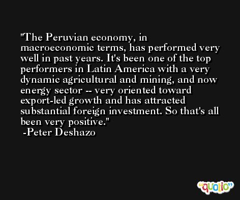The Peruvian economy, in macroeconomic terms, has performed very well in past years. It's been one of the top performers in Latin America with a very dynamic agricultural and mining, and now energy sector -- very oriented toward export-led growth and has attracted substantial foreign investment. So that's all been very positive. -Peter Deshazo