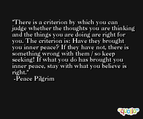 There is a criterion by which you can judge whether the thoughts you are thinking and the things you are doing are right for you. The criterion is: Have they brought you inner peace? If they have not, there is something wrong with them / so keep seeking! If what you do has brought you inner peace, stay with what you believe is right. -Peace Pilgrim