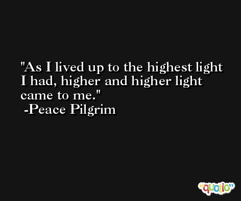 As I lived up to the highest light I had, higher and higher light came to me. -Peace Pilgrim