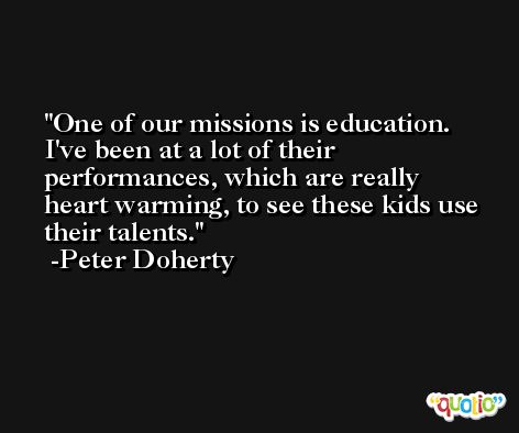 One of our missions is education. I've been at a lot of their performances, which are really heart warming, to see these kids use their talents. -Peter Doherty