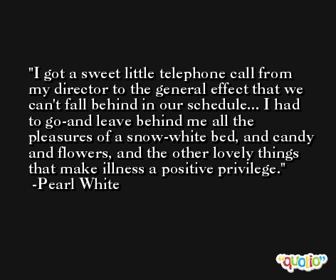 I got a sweet little telephone call from my director to the general effect that we can't fall behind in our schedule... I had to go-and leave behind me all the pleasures of a snow-white bed, and candy and flowers, and the other lovely things that make illness a positive privilege. -Pearl White