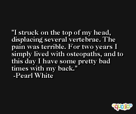 I struck on the top of my head, displacing several vertebrae. The pain was terrible. For two years I simply lived with osteopaths, and to this day I have some pretty bad times with my back. -Pearl White