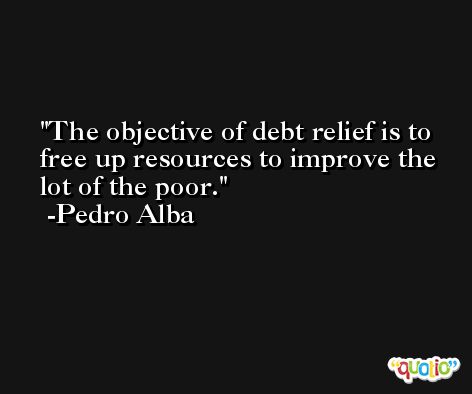 The objective of debt relief is to free up resources to improve the lot of the poor. -Pedro Alba