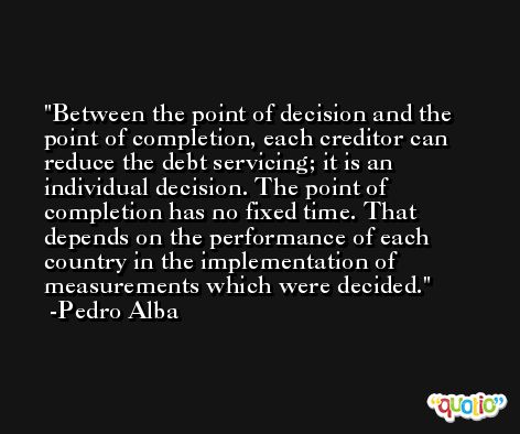 Between the point of decision and the point of completion, each creditor can reduce the debt servicing; it is an individual decision. The point of completion has no fixed time. That depends on the performance of each country in the implementation of measurements which were decided. -Pedro Alba