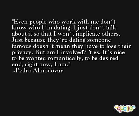 Even people who work with me don´t know who I´m dating. I just don´t talk about it so that I won´t implicate others. Just because they´re dating someone famous doesn´t mean they have to lose their privacy. But am I involved? Yes. It´s nice to be wanted romantically, to be desired and, right now, I am. -Pedro Almodovar