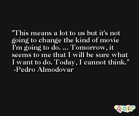 This means a lot to us but it's not going to change the kind of movie I'm going to do. ... Tomorrow, it seems to me that I will be sure what I want to do. Today, I cannot think. -Pedro Almodovar