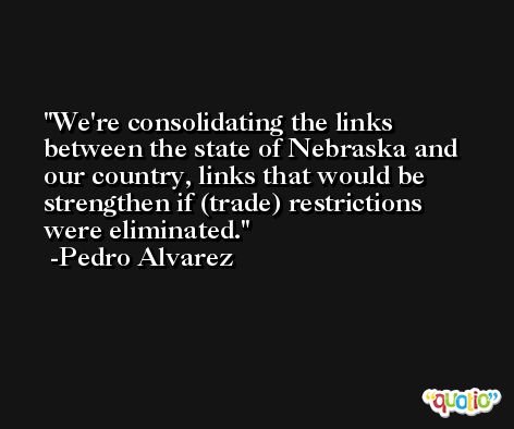 We're consolidating the links between the state of Nebraska and our country, links that would be strengthen if (trade) restrictions were eliminated. -Pedro Alvarez
