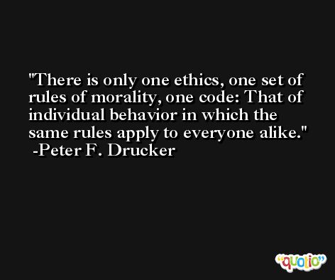 There is only one ethics, one set of rules of morality, one code: That of  individual behavior in which the same rules apply to everyone alike. -Peter F. Drucker
