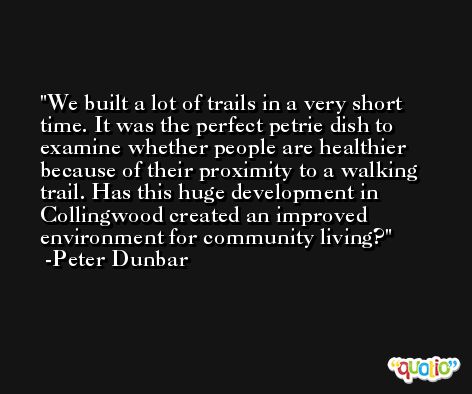 We built a lot of trails in a very short time. It was the perfect petrie dish to examine whether people are healthier because of their proximity to a walking trail. Has this huge development in Collingwood created an improved environment for community living? -Peter Dunbar