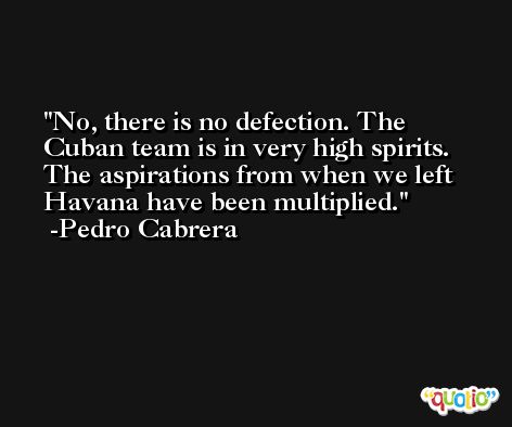 No, there is no defection. The Cuban team is in very high spirits. The aspirations from when we left Havana have been multiplied. -Pedro Cabrera