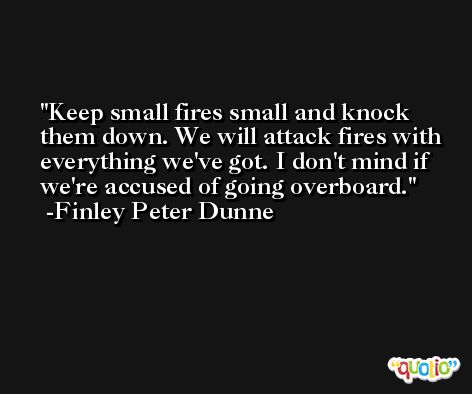 Keep small fires small and knock them down. We will attack fires with everything we've got. I don't mind if we're accused of going overboard. -Finley Peter Dunne