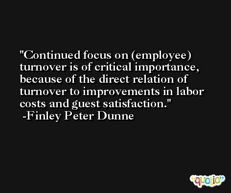 Continued focus on (employee) turnover is of critical importance, because of the direct relation of turnover to improvements in labor costs and guest satisfaction. -Finley Peter Dunne