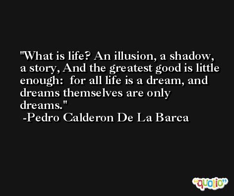 What is life? An illusion, a shadow, a story, And the greatest good is little enough:  for all life is a dream, and dreams themselves are only dreams. -Pedro Calderon De La Barca