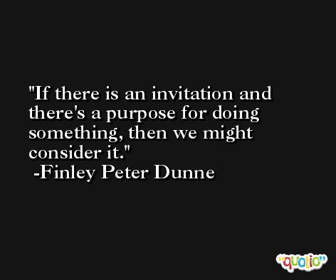 If there is an invitation and there's a purpose for doing something, then we might consider it. -Finley Peter Dunne