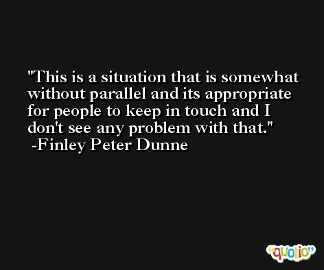 This is a situation that is somewhat without parallel and its appropriate for people to keep in touch and I don't see any problem with that. -Finley Peter Dunne